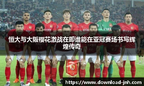 恒大与大阪樱花激战在即谁能在亚冠赛场书写辉煌传奇